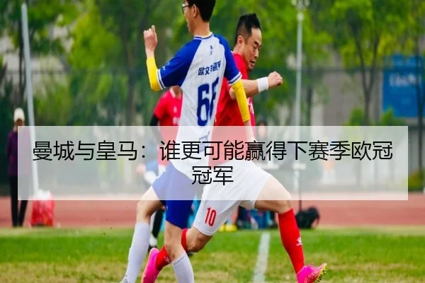 曼城与皇马：谁更可能赢得下赛季欧冠冠军