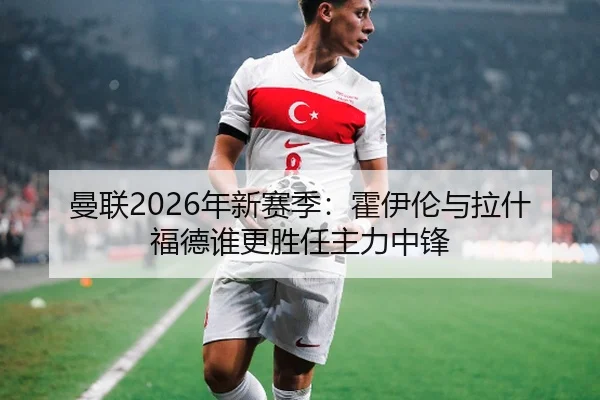 曼联2026年新赛季：霍伊伦与拉什福德谁更胜任主力中锋