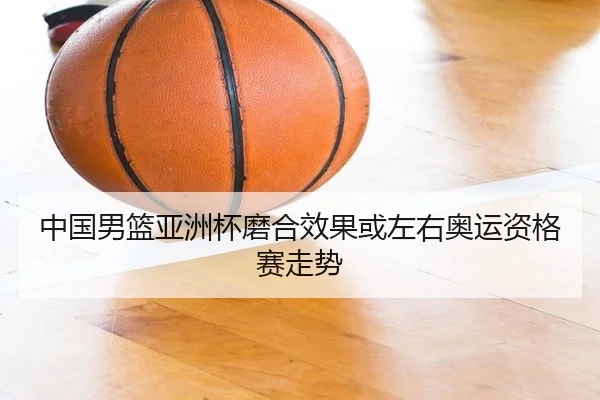 中国男篮亚洲杯磨合效果或左右奥运资格赛走势